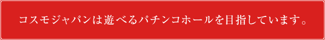 コスモジャパンは遊べるパチンコホールを目指しています。